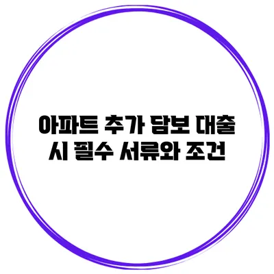 아파트 추가 담보 대출 시 필수 서류와 조건